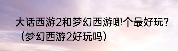 大话西游2和梦幻西游哪个最好玩？（梦幻西游2好玩吗）