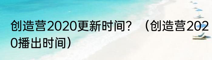 创造营2020更新时间？（创造营2020播出时间）