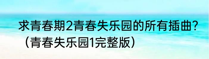 求青春期2青春失乐园的所有插曲？（青春失乐园1完整版）