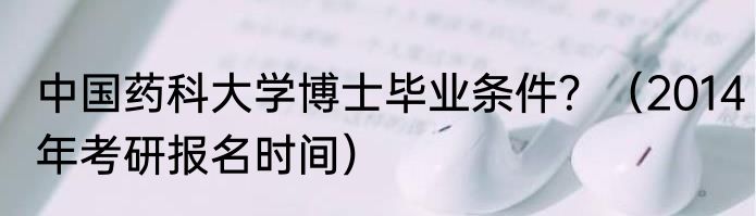 中国药科大学博士毕业条件？（2014年考研报名时间）