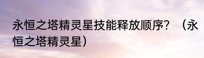 永恒之塔精灵星技能释放顺序？（永恒之塔精灵星）