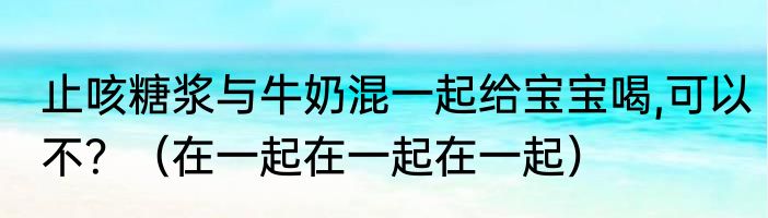 止咳糖浆与牛奶混一起给宝宝喝,可以不？（在一起在一起在一起）