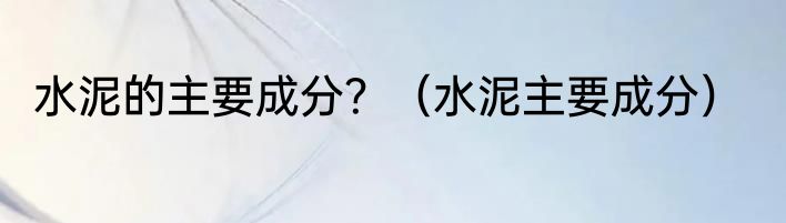 水泥的主要成分？（水泥主要成分）