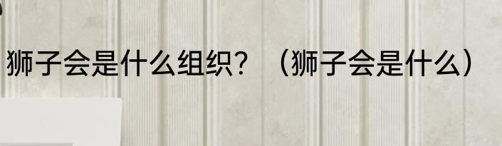 狮子会是什么组织？（狮子会是什么）