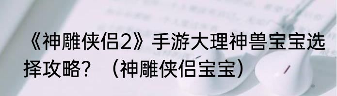 《神雕侠侣2》手游大理神兽宝宝选择攻略？（神雕侠侣宝宝）