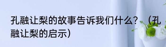 孔融让梨的故事告诉我们什么？（孔融让梨的启示）