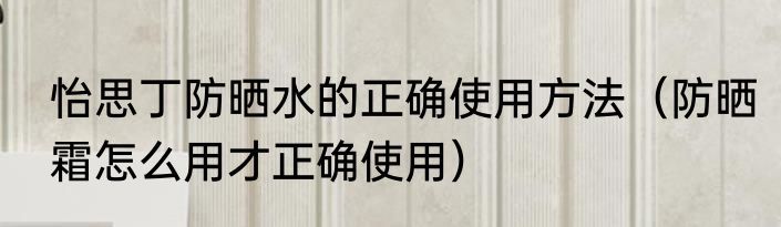 怡思丁防晒水的正确使用方法（防晒霜怎么用才正确使用）