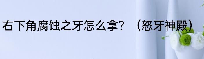右下角腐蚀之牙怎么拿？（怒牙神殿）