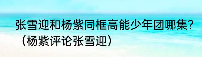 张雪迎和杨紫同框高能少年团哪集？（杨紫评论张雪迎）