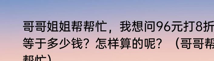 哥哥姐姐帮帮忙，我想问96元打8折等于多少钱？怎样算的呢？（哥哥帮帮忙）