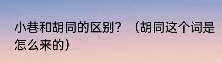 小巷和胡同的区别？（胡同这个词是怎么来的）