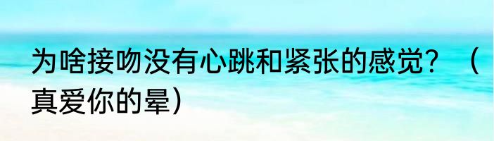 为啥接吻没有心跳和紧张的感觉？（真爱你的晕）