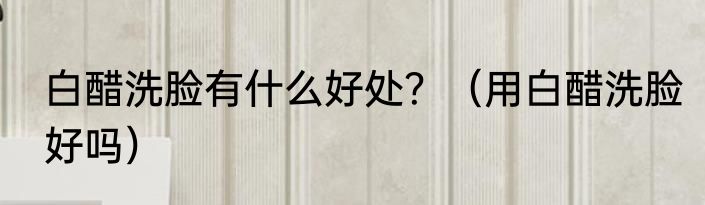 白醋洗脸有什么好处？（用白醋洗脸好吗）