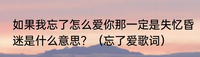 如果我忘了怎么爱你那一定是失忆昏迷是什么意思？（忘了爱歌词）