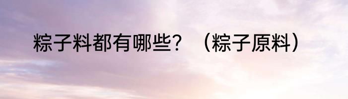 粽子料都有哪些？（粽子原料）