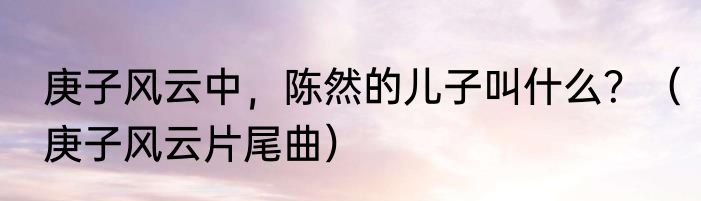 庚子风云中，陈然的儿子叫什么？（庚子风云片尾曲）
