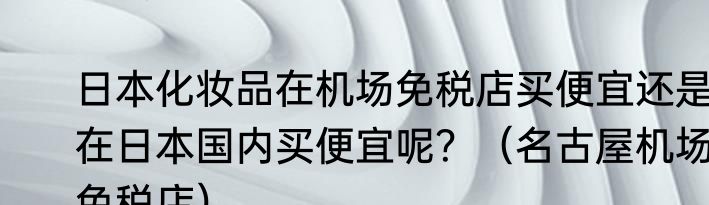 日本化妆品在机场免税店买便宜还是在日本国内买便宜呢？（名古屋机场免税店）