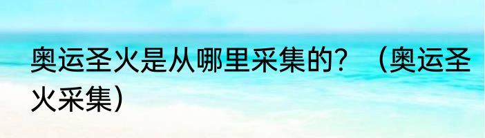 奥运圣火是从哪里采集的？（奥运圣火采集）