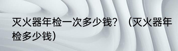 灭火器年检一次多少钱？（灭火器年检多少钱）