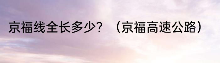 京福线全长多少？（京福高速公路）