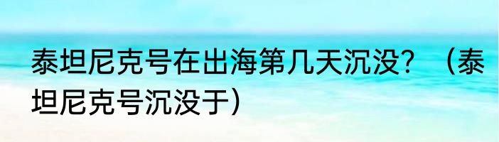 泰坦尼克号在出海第几天沉没？（泰坦尼克号沉没于）