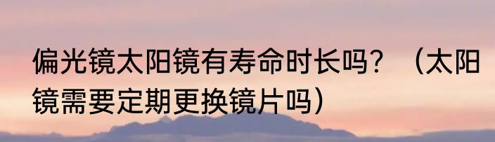 偏光镜太阳镜有寿命时长吗？（太阳镜需要定期更换镜片吗）