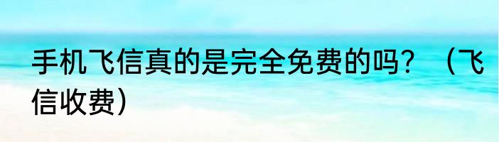 手机飞信真的是完全免费的吗？（飞信收费）