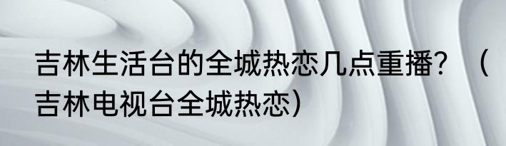 吉林生活台的全城热恋几点重播？（吉林电视台全城热恋）