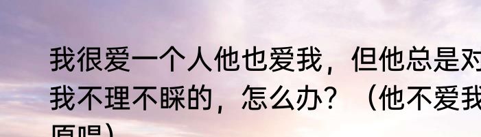 我很爱一个人他也爱我，但他总是对我不理不睬的，怎么办？（他不爱我原唱）