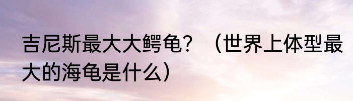 吉尼斯最大大鳄龟？（世界上体型最大的海龟是什么）