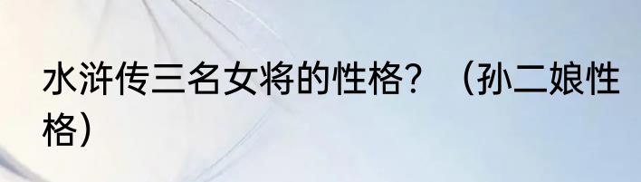 水浒传三名女将的性格？（孙二娘性格）