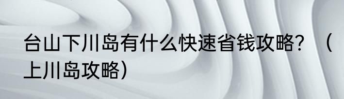 台山下川岛有什么快速省钱攻略？（上川岛攻略）