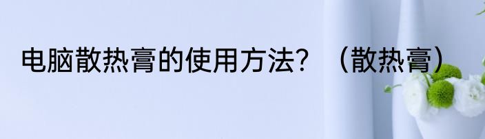 电脑散热膏的使用方法？（散热膏）