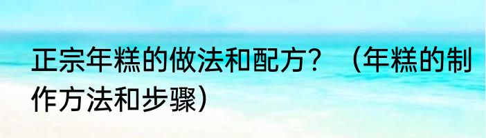 正宗年糕的做法和配方？（年糕的制作方法和步骤）