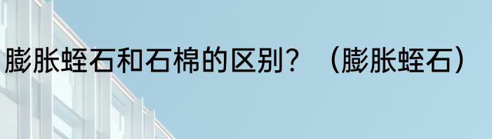 膨胀蛭石和石棉的区别？（膨胀蛭石）