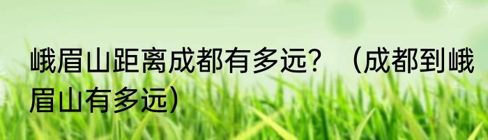 峨眉山距离成都有多远？（成都到峨眉山有多远）