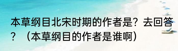 本草纲目北宋时期的作者是？去回答？（本草纲目的作者是谁啊）