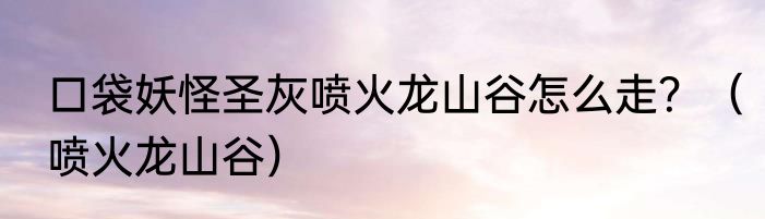 口袋妖怪圣灰喷火龙山谷怎么走？（喷火龙山谷）