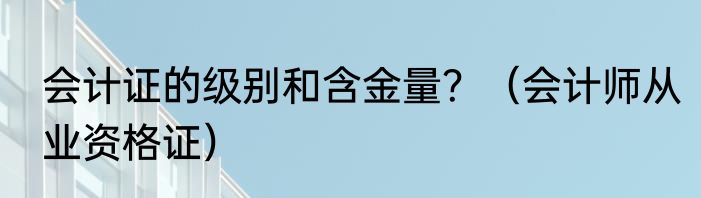会计证的级别和含金量？（会计师从业资格证）