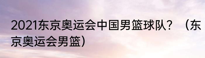 2021东京奥运会中国男篮球队？（东京奥运会男篮）