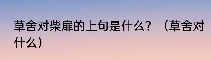 草舍对柴扉的上句是什么？（草舍对什么）