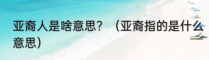 亚裔人是啥意思？（亚裔指的是什么意思）