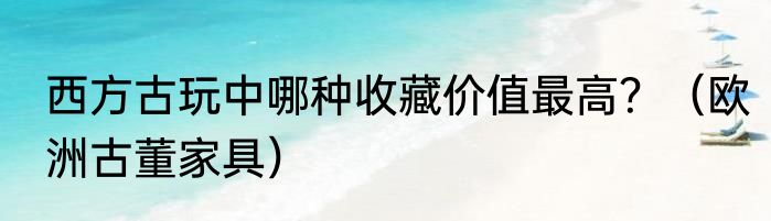 西方古玩中哪种收藏价值最高？（欧洲古董家具）