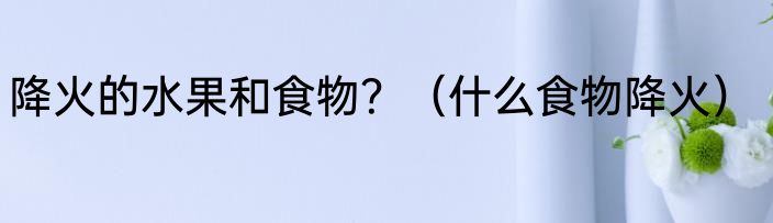 降火的水果和食物？（什么食物降火）