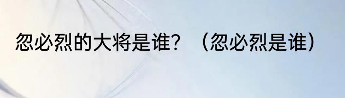 忽必烈的大将是谁？（忽必烈是谁）