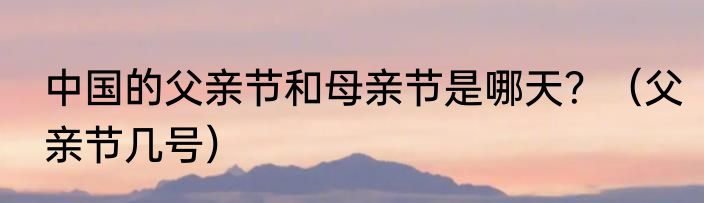 中国的父亲节和母亲节是哪天？（父亲节几号）