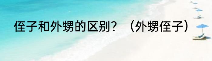 侄子和外甥的区别？（外甥侄子）