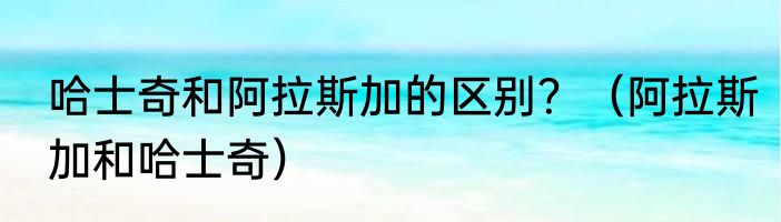 哈士奇和阿拉斯加的区别？（阿拉斯加和哈士奇）