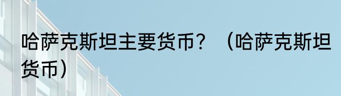 哈萨克斯坦主要货币？（哈萨克斯坦货币）
