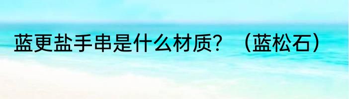 蓝更盐手串是什么材质？（蓝松石）